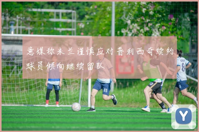 意媒称米兰谨慎应对普利西奇续约球员倾向继续留队