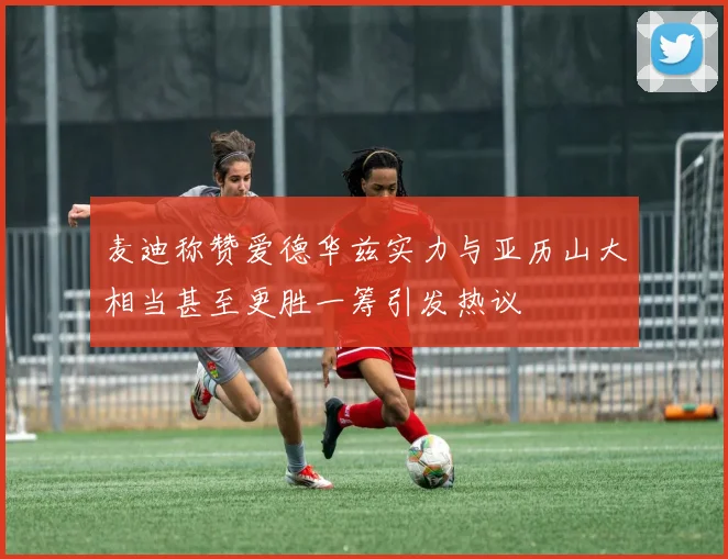 麦迪称赞爱德华兹实力与亚历山大相当甚至更胜一筹引发热议