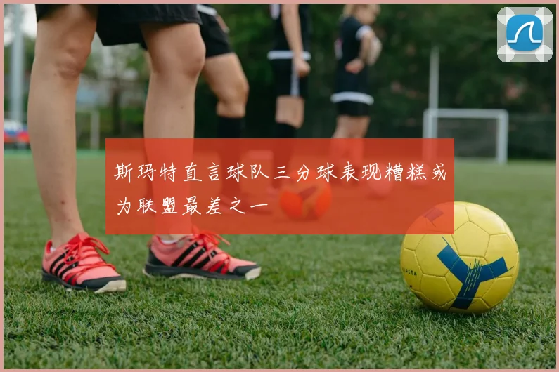 斯玛特直言球队三分球表现糟糕或为联盟最差之一