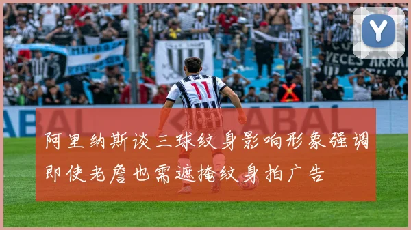 阿里纳斯谈三球纹身影响形象强调即使老詹也需遮掩纹身拍广告
