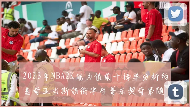 2023年NBA2K能力值前十榜单分析约基奇亚当斯领衔字母哥东契奇紧随其后