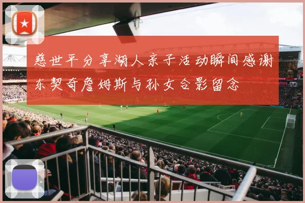 慈世平分享湖人亲子活动瞬间感谢东契奇詹姆斯与孙女合影留念