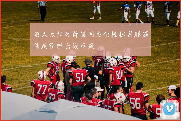 明天太阳对阵篮网杰伦格林因腿筋伤病管理出战存疑