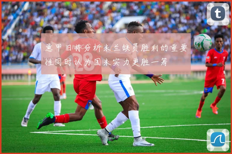 意甲旧将分析米兰缺员胜利的重要性同时认为国米实力更胜一筹