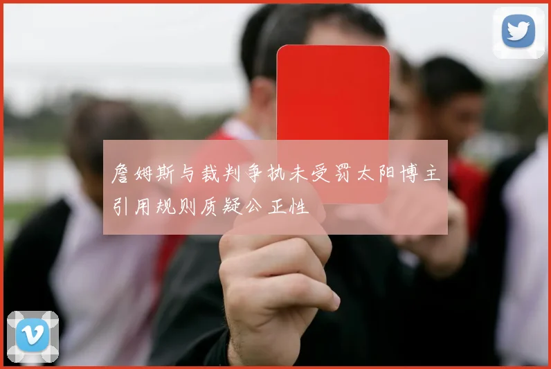 詹姆斯与裁判争执未受罚太阳博主引用规则质疑公正性