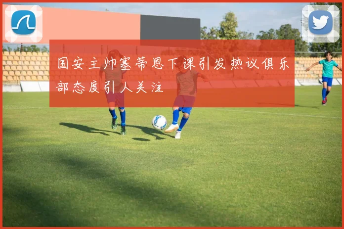 国安主帅塞蒂恩下课引发热议俱乐部态度引人关注