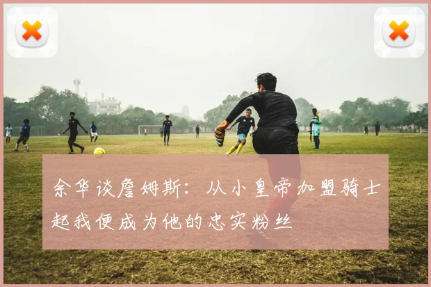 余华谈詹姆斯：从小皇帝加盟骑士起我便成为他的忠实粉丝