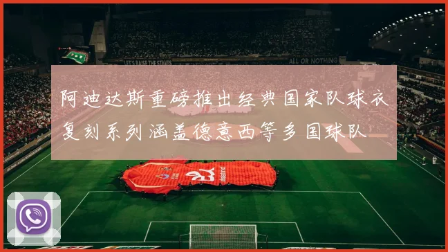阿迪达斯重磅推出经典国家队球衣复刻系列涵盖德意西等多国球队