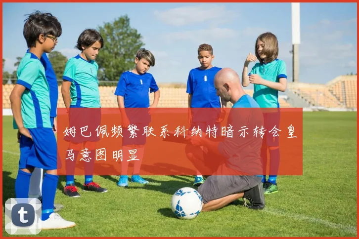 姆巴佩频繁联系科纳特暗示转会皇马意图明显