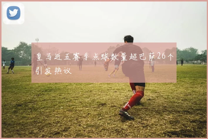 皇马近五赛季点球数量超巴萨26个引发热议