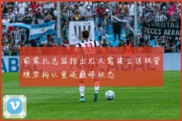 前蒙扎总监指出尤文需建立顶级管理架构以重返巅峰状态
