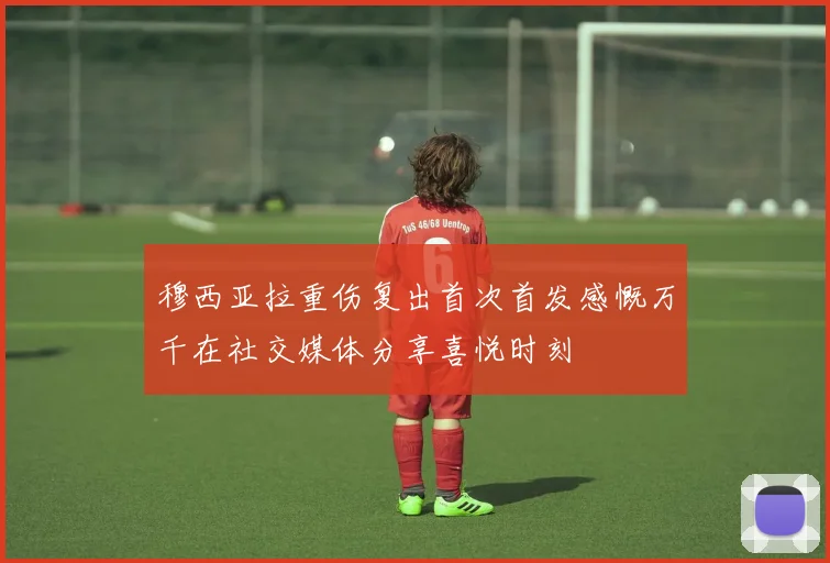 穆西亚拉重伤复出首次首发感慨万千在社交媒体分享喜悦时刻