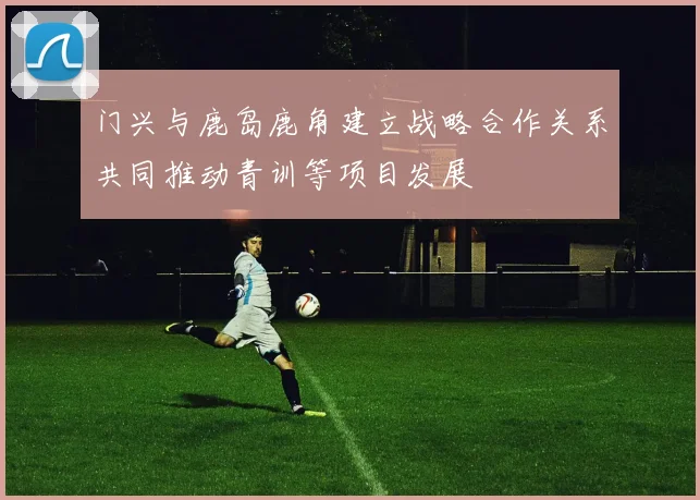 门兴与鹿岛鹿角建立战略合作关系共同推动青训等项目发展